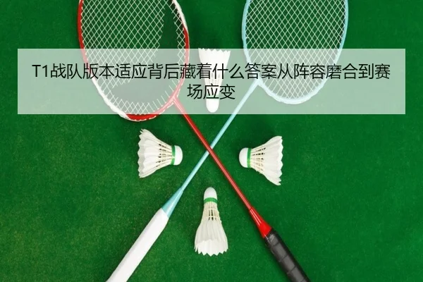 T1战队版本适应背后藏着什么答案从阵容磨合到赛场应变